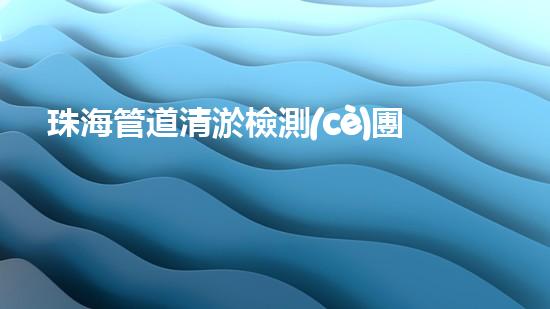 珠海管道清淤檢測(cè)團(tuán)隊(duì)：超強(qiáng)實(shí)力揭秘！